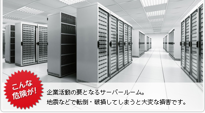 こんな危険が！　企業活動の要となるサーバールーム。地震などで転倒・破損してしまうと大変な損害です。