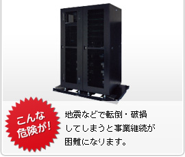 こんな危険が！　地震などで転倒・破損してしまうと事業継続が困難になります。