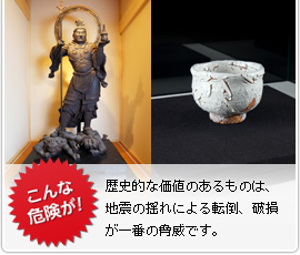 こんな危険が！　歴史的な価値のあるものは、地震の揺れによる転倒、破損が一番の脅威です。