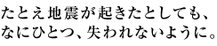 たとえ地震が起きたとしても、なにひとつ、失われないように。